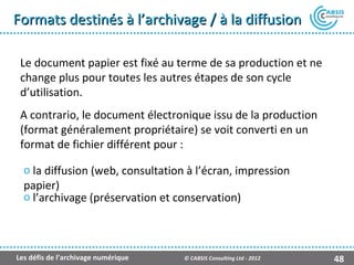 Formats destinés à l’archivage / à la diffusion

 Le document papier est fixé au terme de sa production et ne
 change plus pour toutes les autres étapes de son cycle
 d’utilisation.
 A contrario, le document électronique issu de la production
 (format généralement propriétaire) se voit converti en un
 format de fichier différent pour :

  o la diffusion (web, consultation à l’écran, impression
  papier)
  o l’archivage (préservation et conservation)



Les défis de l’archivage numérique   © CABSIS Consulting Ltd - 2012   48
 