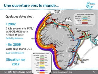 Une ouverture vers le monde…

 Quelques dates clés :

 o 2002
 Câble sous-marin SAT3/
 WASC/SAFE (South
 Africa Far-East)
 340 Gigabits/sec.

 o fin   2009
 Câble sous-marin LION
 1,28 Terabits/sec.

 Situation en
     2012
Les défis de l’archivage numérique   © CABSIS Consulting Ltd - 2012   5
 