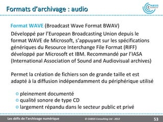 Formats d’archivage : audio

  Format WAVE (Broadcast Wave Format BWAV)
  Développé par l’European Broadcasting Union depuis le
  format WAVE de Microsoft, s’appuyant sur les spécifications
  génériques du Resource Interchange File Format (RIFF)
  développé par Microsoft et IBM. Recommandé par l’IASA
  (International Association of Sound and Audiovisual archives)

  Permet la création de fichiers son de grande taille et est
  adapté à la diffusion indépendamment du périphérique utilisé

     o pleinement documenté
     o qualité sonore de type CD
     o largement répandu dans le secteur public et privé

Les défis de l’archivage numérique   © CABSIS Consulting Ltd - 2012   53
 
