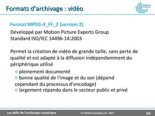 Formats d’archivage : vidéo

  Format MPEG-4_FF_2 (version 2)
  Développé par Motion Picture Experts Group
  Standard ISO/IEC 14496-14:2003

  Permet la création de vidéo de grande taille, sans perte de
  qualité et est adapté à la diffusion indépendamment du
  périphérique utilisé
    o pleinement documenté
    o bonne qualité de l’image et du son (dépend
    cependant du processus d’encodage)
    o largement répandu dans le secteur public et privé



Les défis de l’archivage numérique   © CABSIS Consulting Ltd - 2012   54
 