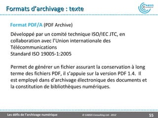 Formats d’archivage : texte

  Format PDF/A (PDF Archive)
  Développé par un comité technique ISO/IEC JTC, en
  collaboration avec l’Union internationale des
  Télécommunications
  Standard ISO 19005-1:2005

  Permet de générer un fichier assurant la conservation à long
  terme des fichiers PDF, il s’appuie sur la version PDF 1.4. Il
  est employé dans d'archivage électronique des documents et
  la constitution de bibliothèques numériques.




Les défis de l’archivage numérique   © CABSIS Consulting Ltd - 2012   55
 