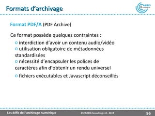 Formats d’archivage

  Format PDF/A (PDF Archive)
  Ce format possède quelques contraintes :
    o interdiction d’avoir un contenu audio/vidéo
    o utilisation obligatoire de métadonnées
    standardisées
    o nécessité d’encapsuler les polices de
    caractères afin d’obtenir un rendu universel
    o fichiers exécutables et Javascript déconseillés




Les défis de l’archivage numérique   © CABSIS Consulting Ltd - 2012   56
 
