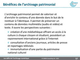 Bénéfices de l’archivage patrimonial

 L’archivage patrimonial permet de valoriser et
 d’enrichir le contenu d’une donnée dans le but de le
 restituer à l’identique. Il permet de préserver un
 contenu de données multimédia (audio et vidéo) et
 texte. Il ouvre les perspectives suivantes :
     o création d’une médiathèque offrant un accès à la
     culture à chaque citoyen et étudiant, possédant un
     rayonnement international grâce à l’Internet
     o consultation d’anciens journaux, articles de presse
     et reportages télévisés
     o immortalisation d’une partie du patrimoine
     national culturel
Les défis de l’archivage numérique   © CABSIS Consulting Ltd - 2012   57
 