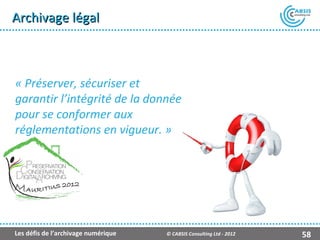 Archivage légal



« Préserver, sécuriser et
garantir l’intégrité de la donnée
pour se conformer aux
réglementations en vigueur. »




Les défis de l’archivage numérique   © CABSIS Consulting Ltd - 2012   58
 
