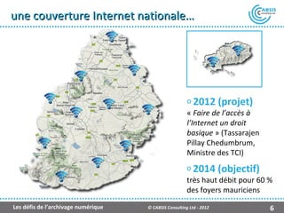 une couverture Internet nationale…




                                                        o 2012 (projet)
                                                        « Faire de l’accès à
                                                        l’Internet un droit
                                                        basique » (Tassarajen
                                                        Pillay Chedumbrum,
                                                        Ministre des TCI)
                                                        o 2014 (objectif)
                                                        très haut débit pour 60 %
                                                        des foyers mauriciens
Les défis de l’archivage numérique   © CABSIS Consulting Ltd - 2012             6
 
