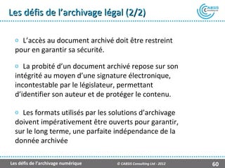 Les défis de l’archivage légal (2/2)

  o L’accès au document archivé doit être restreint
  pour en garantir sa sécurité.

  o La probité d’un document archivé repose sur son
  intégrité au moyen d’une signature électronique,
  incontestable par le législateur, permettant
  d’identifier son auteur et de protéger le contenu.

  o Les formats utilisés par les solutions d’archivage
  doivent impérativement être ouverts pour garantir,
  sur le long terme, une parfaite indépendance de la
  donnée archivée

Les défis de l’archivage numérique   © CABSIS Consulting Ltd - 2012   60
 