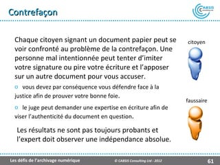Contrefaçon

  Chaque citoyen signant un document papier peut se                     citoyen
  voir confronté au problème de la contrefaçon. Une
  personne mal intentionnée peut tenter d’imiter
  votre signature ou pire votre écriture et l’apposer
  sur un autre document pour vous accuser.
  o vous devez par conséquence vous défendre face à la
  justice afin de prouver votre bonne foie.
                                                                        faussaire
  o le juge peut demander une expertise en écriture afin de
  viser l’authenticité du document en question.

   Les résultats ne sont pas toujours probants et
   l’expert doit observer une indépendance absolue.

Les défis de l’archivage numérique     © CABSIS Consulting Ltd - 2012               61
 