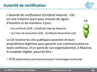 Autorité de certification

  L’Autorité de certification (Certificat Autority - CA)
  est une instance ayant pour mission de signer,
                                                                            CA
  d’émettre et de maintenir à jour :
     o les certificats (CSR : Certificate Signing Request)
     o les listes de révocation (CRL : Certificate Revocation List)

  Le CA recense les clés publiques associées et leurs
  propriétaires légitimes pour garantir une communication en
  toute confiance. D’un point de vue organisationnel, à Maurice,
  le candidat éligible, pourrait être :

  o ICTA (Information and Communication Technologies Authority)


Les défis de l’archivage numérique         © CABSIS Consulting Ltd - 2012        64
 