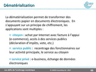 Dématérialisation

 La dématérialisation permet de transformer des
 documents papier en documents électroniques. En
 s’appuyant sur un principe de chiffrement, les
 applications sont multiples :
     o citoyen : achat par Internet avec facture à l’appui
     (e-commerce), accès à des services publics
     (déclaration d’impôts, vote, etc.)
     o service public : recentrage des fonctionnaires sur
     leur activité principale, le service au citoyen

     o service privé : e-business, échange de données
     électroniques
Les défis de l’archivage numérique   © CABSIS Consulting Ltd - 2012   66
 