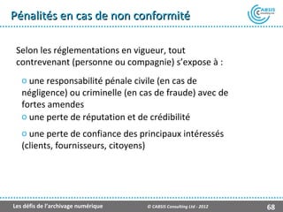 Pénalités en cas de non conformité

 Selon les réglementations en vigueur, tout
 contrevenant (personne ou compagnie) s’expose à :
   o une responsabilité pénale civile (en cas de
   négligence) ou criminelle (en cas de fraude) avec de
   fortes amendes
   o une perte de réputation et de crédibilité
   o une perte de confiance des principaux intéressés
   (clients, fournisseurs, citoyens)




Les défis de l’archivage numérique   © CABSIS Consulting Ltd - 2012   68
 