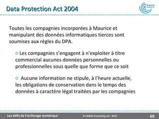 Data Protection Act 2004

 Toutes les compagnies incorporées à Maurice et
 manipulant des données informatiques tierces sont
 soumises aux règles du DPA.

     o Les compagnies s’engagent à n’exploiter à titre
     commercial aucunes données personnelles ou
     professionnelles sous quelle que forme que ce soit

     o Aucune information ne stipule, à l’heure actuelle,
     les obligations de conservation dans le temps des
     données à caractère légal traitées par les compagnies



Les défis de l’archivage numérique   © CABSIS Consulting Ltd - 2012   69
 