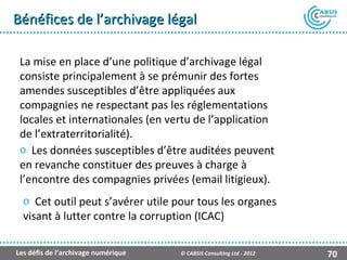 Bénéfices de l’archivage légal

 La mise en place d’une politique d’archivage légal
 consiste principalement à se prémunir des fortes
 amendes susceptibles d’être appliquées aux
 compagnies ne respectant pas les réglementations
 locales et internationales (en vertu de l’application
 de l’extraterritorialité).
 o Les données susceptibles d’être auditées peuvent
 en revanche constituer des preuves à charge à
 l’encontre des compagnies privées (email litigieux).
  o Cet outil peut s’avérer utile pour tous les organes
  visant à lutter contre la corruption (ICAC)

Les défis de l’archivage numérique   © CABSIS Consulting Ltd - 2012   70
 