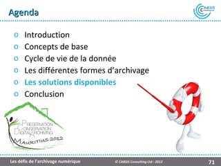 Agenda

 o    Introduction
 o    Concepts de base
 o    Cycle de vie de la donnée
 o    Les différentes formes d’archivage
 o    Les solutions disponibles
 o    Conclusion




                                                    Présentation Atempo Live Backup ™

Les défis de l’archivage numérique   © CABSIS Consulting Ltd - 2012               71
 