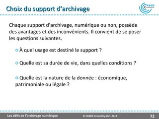 Choix du support d’archivage

 Chaque support d’archivage, numérique ou non, possède
 des avantages et des inconvénients. Il convient de se poser
 les questions suivantes.

     o À quel usage est destiné le support ?

     o Quelle est sa durée de vie, dans quelles conditions ?

     o Quelle est la nature de la donnée : économique,
     patrimoniale ou légale ?




Les défis de l’archivage numérique   © CABSIS Consulting Ltd - 2012   72
 
