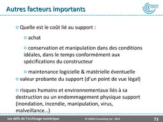 Autres facteurs importants

     o Quelle est le coût lié au support :
          o achat
          o conservation et manipulation dans des conditions
          idéales, dans le temps conformément aux
          spécifications du constructeur
        o maintenance logicielle & matérielle éventuelle
     o valeur probante du support (d’un point de vue légal)
     o risques humains et environnementaux liés à sa
     destruction ou un endommagement physique support
     (inondation, incendie, manipulation, virus,
     malveillance…)
Les défis de l’archivage numérique   © CABSIS Consulting Ltd - 2012   73
 