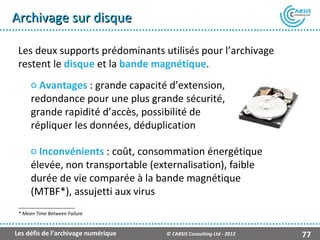 Archivage sur disque

 Les deux supports prédominants utilisés pour l’archivage
 restent le disque et la bande magnétique.
      o Avantages : grande capacité d’extension,
      redondance pour une plus grande sécurité,
      grande rapidité d’accès, possibilité de
      répliquer les données, déduplication

      o Inconvénients : coût, consommation énergétique
      élevée, non transportable (externalisation), faible
      durée de vie comparée à la bande magnétique
      (MTBF*), assujetti aux virus
 * Mean Time Between Failure


Les défis de l’archivage numérique   © CABSIS Consulting Ltd - 2012   77
 