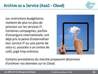 Archive as a Service (AaaS - Cloud)

 Les restrictions budgétaires
 mettent de plus en plus de
 pression sur les services IT.
 Certaines compagnies, parfois
 d’envergure internationale, ont
 déjà pris la peine d’externaliser
 leur service IT ou une partie de
 celui-ci, associée à un centre de
 coût, jugé trop onéreux.

 Certains prestataires du marché proposent désormais
 d’archiver vos données sur le Cloud.

Les défis de l’archivage numérique   © CABSIS Consulting Ltd - 2012   79
 