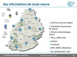Des informations de toute nature




                                                     o email ou courrier papier
                                                     o newsletter & journaux
                                                     de presse
                                                     o fichiers informatiques
                                                     divers
                                                     o films, vidéo clips
                                                     o photos
                                                     o musiques
                                                     o SMS, MMS, téléphone
                                                     o fax, photocopie, scan
Les défis de l’archivage numérique   © CABSIS Consulting Ltd - 2012               8
 