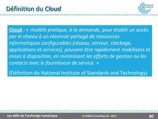 Définition du Cloud

 Cloud : « modèle pratique, à la demande, pour établir un accès
 par le réseau à un réservoir partagé de ressources
 informatiques configurables (réseau, serveur, stockage,
 applications et services), pouvant être rapidement mobilisées et
 mises à disposition, en minimisant les efforts de gestion ou les
 contacts avec le fournisseur de service. »
 (Définition du National Institute of Standards and Technology)




Les défis de l’archivage numérique   © CABSIS Consulting Ltd - 2012   80
 