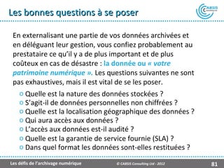 Les bonnes questions à se poser

 En externalisant une partie de vos données archivées et
 en déléguant leur gestion, vous confiez probablement au
 prestataire ce qu’il y a de plus important et de plus
 coûteux en cas de désastre : la donnée ou « votre
 patrimoine numérique ». Les questions suivantes ne sont
 pas exhaustives, mais il est vital de se les poser.
   o Quelle est la nature des données stockées ?
   o S’agit-il de données personnelles non chiffrées ?
   o Quelle est la localisation géographique des données ?
   o Qui aura accès aux données ?
   o L’accès aux données est-il audité ?
   o Quelle est la garantie de service fournie (SLA) ?
   o Dans quel format les données sont-elles restituées ?

Les défis de l’archivage numérique   © CABSIS Consulting Ltd - 2012   81
 