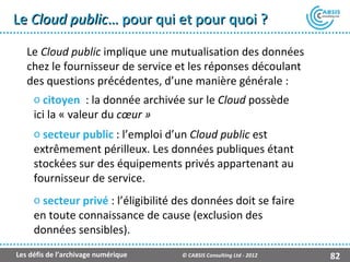 Le Cloud public… pour qui et pour quoi ?

   Le Cloud public implique une mutualisation des données
   chez le fournisseur de service et les réponses découlant
   des questions précédentes, d’une manière générale :
     o citoyen : la donnée archivée sur le Cloud possède
     ici la « valeur du cœur »
     o secteur public : l’emploi d’un Cloud public est
     extrêmement périlleux. Les données publiques étant
     stockées sur des équipements privés appartenant au
     fournisseur de service.
     o secteur privé : l’éligibilité des données doit se faire
     en toute connaissance de cause (exclusion des
     données sensibles).
Les défis de l’archivage numérique   © CABSIS Consulting Ltd - 2012   82
 
