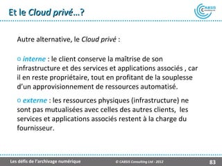 Et le Cloud privé…?

   Autre alternative, le Cloud privé :

   o interne : le client conserve la maîtrise de son
   infrastructure et des services et applications associés , car
   il en reste propriétaire, tout en profitant de la souplesse
   d’un approvisionnement de ressources automatisé.
   o externe : les ressources physiques (infrastructure) ne
   sont pas mutualisées avec celles des autres clients, les
   services et applications associés restent à la charge du
   fournisseur.



Les défis de l’archivage numérique   © CABSIS Consulting Ltd - 2012   83
 