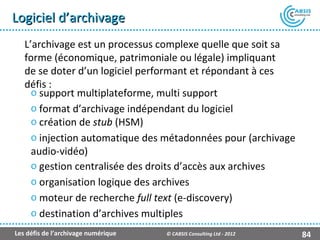 Logiciel d’archivage
   L’archivage est un processus complexe quelle que soit sa
   forme (économique, patrimoniale ou légale) impliquant
   de se doter d’un logiciel performant et répondant à ces
   défis :
     o support multiplateforme, multi support
     o format d’archivage indépendant du logiciel
     o création de stub (HSM)
     o injection automatique des métadonnées pour (archivage
     audio-vidéo)
     o gestion centralisée des droits d’accès aux archives
     o organisation logique des archives
     o moteur de recherche full text (e-discovery)
     o destination d’archives multiples
Les défis de l’archivage numérique   © CABSIS Consulting Ltd - 2012   84
 