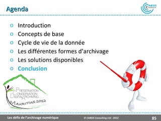 Agenda

 o    Introduction
 o    Concepts de base
 o    Cycle de vie de la donnée
 o    Les différentes formes d’archivage
 o    Les solutions disponibles
 o    Conclusion




                                                    Présentation Atempo Live Backup ™

Les défis de l’archivage numérique   © CABSIS Consulting Ltd - 2012               85
 