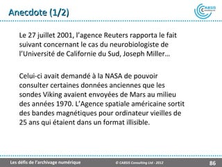 Anecdote (1/2)

    Le 27 juillet 2001, l’agence Reuters rapporta le fait
    suivant concernant le cas du neurobiologiste de
    l’Université de Californie du Sud, Joseph Miller…

    Celui-ci avait demandé à la NASA de pouvoir
    consulter certaines données anciennes que les
    sondes Viking avaient envoyées de Mars au milieu
    des années 1970. L’Agence spatiale américaine sortit
    des bandes magnétiques pour ordinateur vieilles de
    25 ans qui étaient dans un format illisible.




Les défis de l’archivage numérique   © CABSIS Consulting Ltd - 2012   86
 