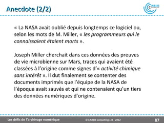 Anecdote (2/2)

    « La NASA avait oublié depuis longtemps ce logiciel ou,
    selon les mots de M. Miller, « les programmeurs qui le
    connaissaient étaient morts ».

    Joseph Miller cherchait dans ces données des preuves
    de vie microbienne sur Mars, traces qui avaient été
    classées à l’origine comme signes d’« activité chimique
    sans intérêt ». Il dut finalement se contenter des
    documents imprimés que l’équipe de la NASA de
    l’époque avait sauvés et qui ne contenaient qu’un tiers
    des données numériques d’origine.



Les défis de l’archivage numérique   © CABSIS Consulting Ltd - 2012   87
 