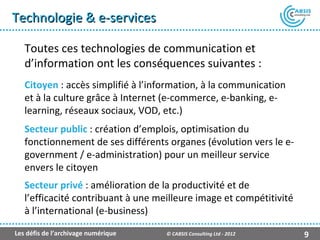 Technologie & e-services

   Toutes ces technologies de communication et
   d’information ont les conséquences suivantes :
   Citoyen : accès simplifié à l’information, à la communication
   et à la culture grâce à Internet (e-commerce, e-banking, e-
   learning, réseaux sociaux, VOD, etc.)
   Secteur public : création d’emplois, optimisation du
   fonctionnement de ses différents organes (évolution vers le e-
   government / e-administration) pour un meilleur service
   envers le citoyen
   Secteur privé : amélioration de la productivité et de
   l’efficacité contribuant à une meilleure image et compétitivité
   à l’international (e-business)

Les défis de l’archivage numérique   © CABSIS Consulting Ltd - 2012   9
 