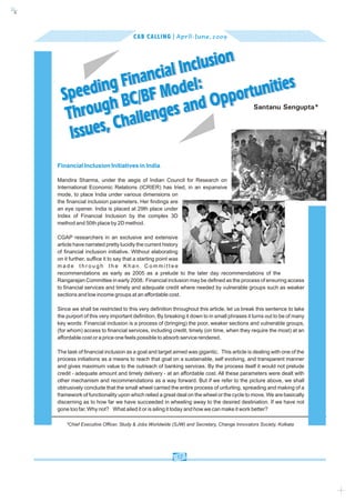 c
    k




                                          CAB CALLING | April - June, 2009



                                   clusion
                           ncial In l:
                     g Fina Mode
                 din /BF
          Spee h BC                           nities
                 ug               and O pportu
           Thro Challenges
                                                                                                 Santanu Sengupta*



            I ssues,
        Financial Inclusion Initiatives in India.

        Mandira Sharma, under the aegis of Indian Council for Research on
        International Economic Relations (ICRIER) has tried, in an expansive
        mode, to place India under various dimensions on
        the financial inclusion parameters. Her findings are
        an eye opener. India is placed at 29th place under
        Index of Financial Inclusion by the complex 3D
        method and 50th place by 2D method.

        CGAP researchers in an exclusive and extensive
        article have narrated pretty lucidly the current history
        of financial inclusion initiative. Without elaborating
        on it further, suffice it to say that a starting point was
        made through the Khan Committee
        recommendations as early as 2005 as a prelude to the later day recommendations of the
        Rangarajan Committee in early 2008. Financial inclusion may be defined as the process of ensuring access
                                               4




        to financial services and timely and adequate credit where needed by vulnerable groups such as weaker
        sections and low income groups at an affordable cost.

        Since we shall be restricted to this very definition throughout this article, let us break this sentence to take
        the purport of this very important definition. By breaking it down to in small phrases it turns out to be of many
        key words: Financial inclusion is a process of (bringing) the poor, weaker sections and vulnerable groups,
        (for whom) access to financial services, including credit, timely (on time, when they require the most) at an
        affordable cost or a price one feels possible to absorb service rendered.

        The task of financial inclusion as a goal and target aimed was gigantic. This article is dealing with one of the
        process initiations as a means to reach that goal on a sustainable, self evolving, and transparent manner
        and gives maximum value to the outreach of banking services. By the process itself it would not prelude
        credit - adequate amount and timely delivery - at an affordable cost. All these parameters were dealt with
        other mechanism and recommendations as a way forward. But if we refer to the picture above, we shall
        obtrusively conclude that the small wheel carried the entire process of unfurling, spreading and making of a
        framework of functionality upon which relied a great deal on the wheel or the cycle to move. We are basically
        discerning as to how far we have succeeded in wheeling away to the desired destination. If we have not
        gone too far, Why not? What ailed it or is ailing it today and how we can make it work better?

            *Chief Executive Officer, Study & Jobs Worldwide (SJW) and Secretary, Change Innovators Society, Kolkata




                                                              17
 