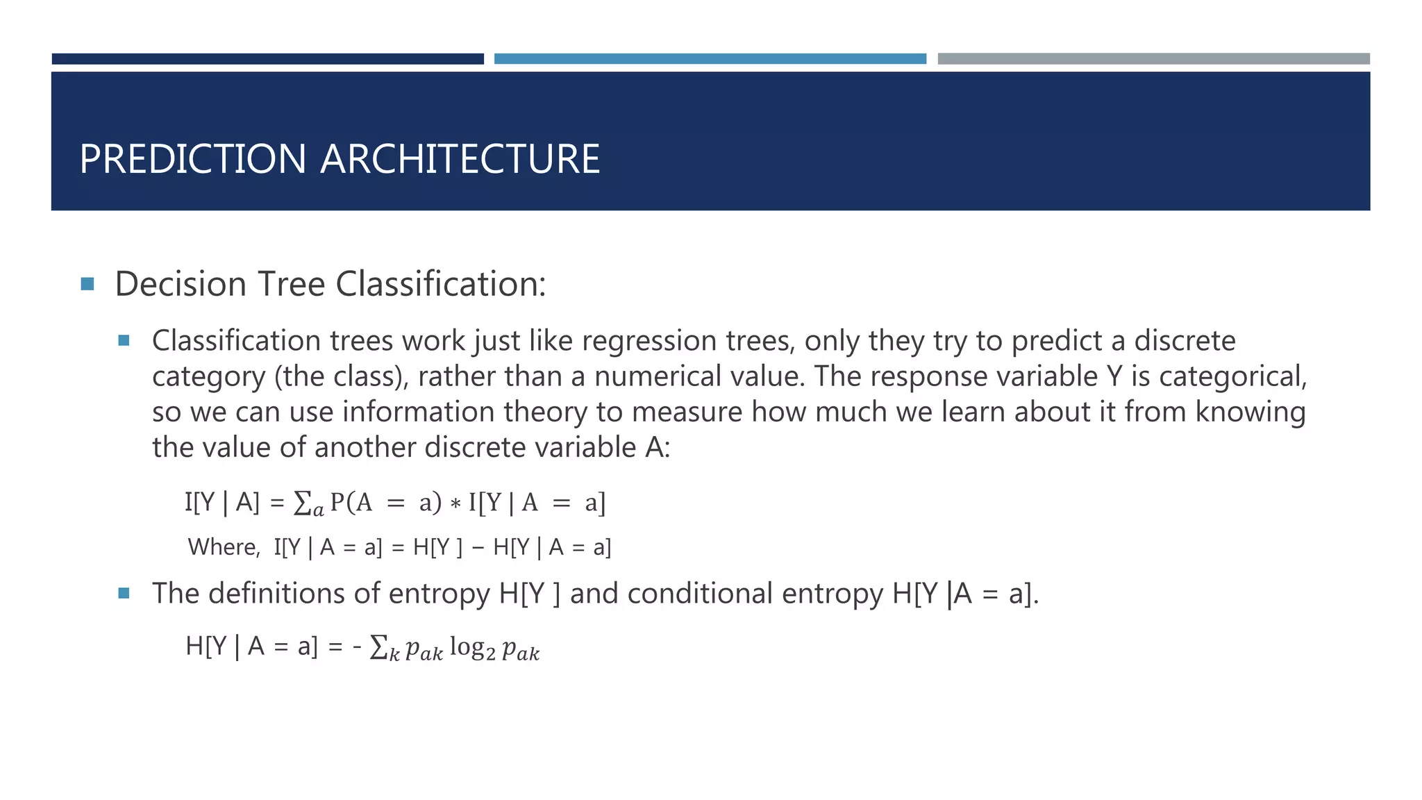 PREDICTION ARCHITECTURE
 Decision Tree Classification:
 Classification trees work just like regression trees, only they try to predict a discrete
category (the class), rather than a numerical value. The response variable Y is categorical,
so we can use information theory to measure how much we learn about it from knowing
the value of another discrete variable A:
I[Y | A] = 𝑎 P A = a ∗ I[Y | A = a]
Where, I[Y | A = a] = H[Y ] − H[Y | A = a]
 The definitions of entropy H[Y ] and conditional entropy H[Y |A = a].
H[Y | A = a] = - 𝑘 𝑝 𝑎𝑘 log2 𝑝 𝑎𝑘
 