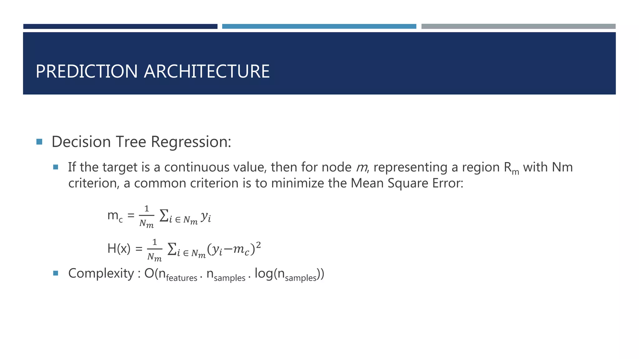PREDICTION ARCHITECTURE
 Decision Tree Regression:
 If the target is a continuous value, then for node m, representing a region Rm with Nm
criterion, a common criterion is to minimize the Mean Square Error:
mc =
1
𝑁 𝑚
𝑖 ∈ 𝑁 𝑚
𝑦𝑖
H(x) =
1
𝑁 𝑚
𝑖 ∈ 𝑁 𝑚
(𝑦𝑖−𝑚 𝑐)2
 Complexity : O(nfeatures . nsamples . log(nsamples))
 
