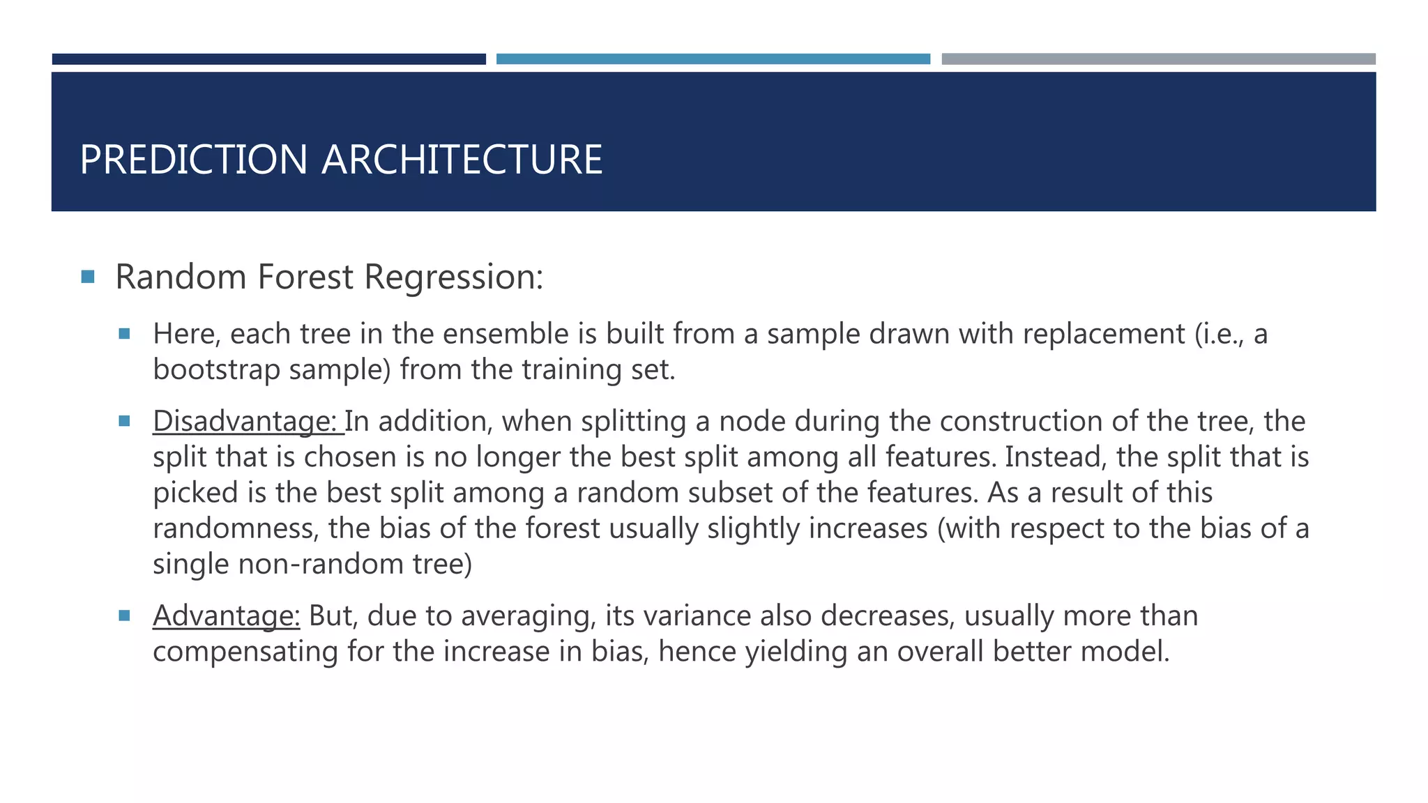 PREDICTION ARCHITECTURE
 Random Forest Regression:
 Here, each tree in the ensemble is built from a sample drawn with replacement (i.e., a
bootstrap sample) from the training set.
 Disadvantage: In addition, when splitting a node during the construction of the tree, the
split that is chosen is no longer the best split among all features. Instead, the split that is
picked is the best split among a random subset of the features. As a result of this
randomness, the bias of the forest usually slightly increases (with respect to the bias of a
single non-random tree)
 Advantage: But, due to averaging, its variance also decreases, usually more than
compensating for the increase in bias, hence yielding an overall better model.
 