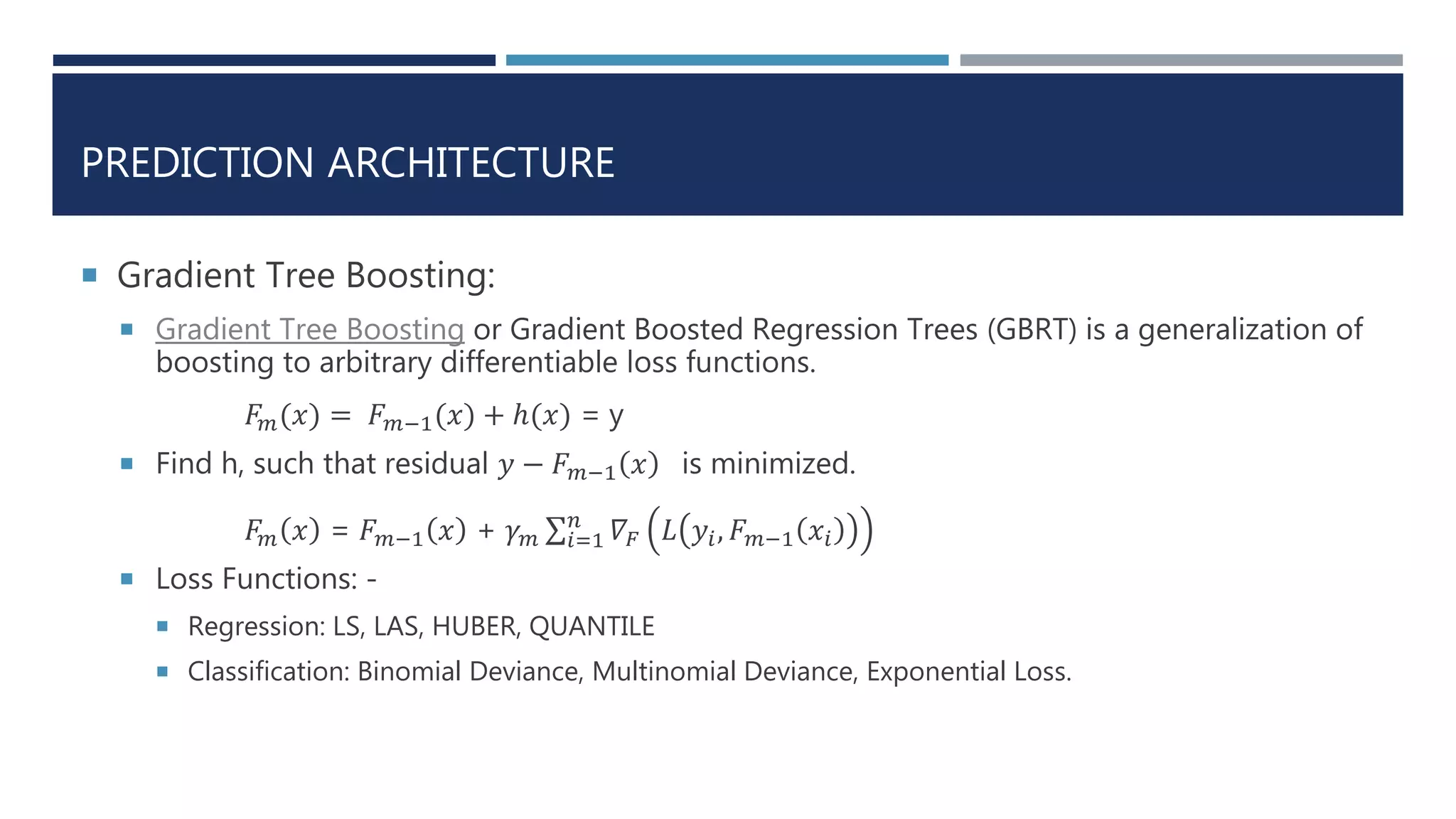 PREDICTION ARCHITECTURE
 Gradient Tree Boosting:
 Gradient Tree Boosting or Gradient Boosted Regression Trees (GBRT) is a generalization of
boosting to arbitrary differentiable loss functions.
𝐹𝑚(𝑥) = 𝐹 𝑚−1(𝑥) + ℎ(𝑥) = y
 Find h, such that residual 𝑦 − 𝐹 𝑚−1 𝑥 is minimized.
𝐹𝑚 𝑥 = 𝐹 𝑚−1 𝑥 + 𝛾 𝑚 𝑖=1
𝑛
𝛻𝐹 𝐿 𝑦𝑖, 𝐹 𝑚−1 𝑥𝑖
 Loss Functions: -
 Regression: LS, LAS, HUBER, QUANTILE
 Classification: Binomial Deviance, Multinomial Deviance, Exponential Loss.
 