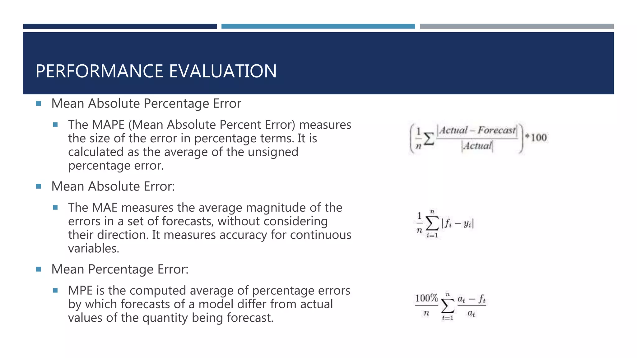 PERFORMANCE EVALUATION
 Mean Absolute Percentage Error
 The MAPE (Mean Absolute Percent Error) measures
the size of the error in percentage terms. It is
calculated as the average of the unsigned
percentage error.
 Mean Absolute Error:
 The MAE measures the average magnitude of the
errors in a set of forecasts, without considering
their direction. It measures accuracy for continuous
variables.
 Mean Percentage Error:
 MPE is the computed average of percentage errors
by which forecasts of a model differ from actual
values of the quantity being forecast.
 