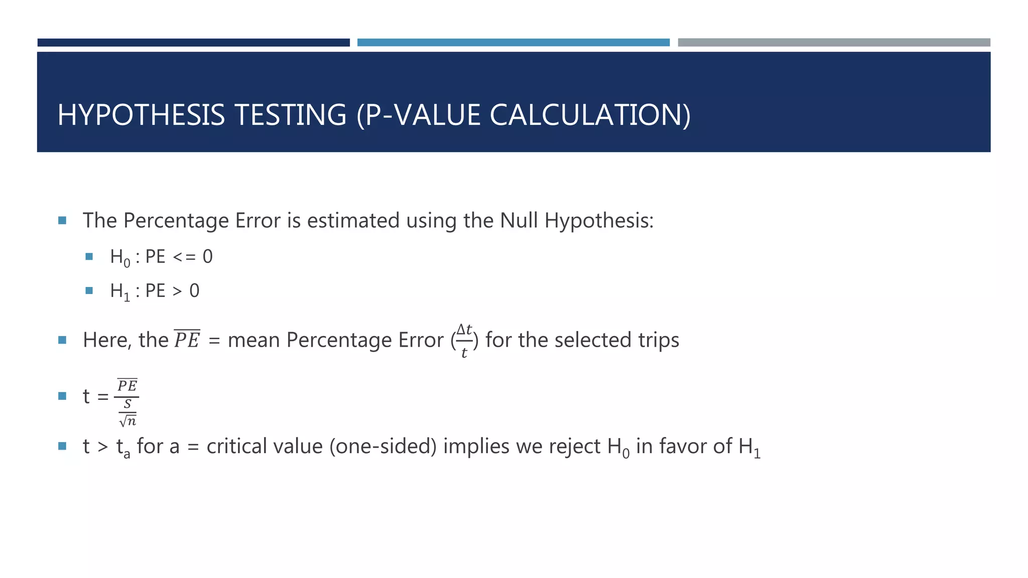 HYPOTHESIS TESTING (P-VALUE CALCULATION)
 The Percentage Error is estimated using the Null Hypothesis:
 H0 : PE <= 0
 H1 : PE > 0
 Here, the 𝑃𝐸 = mean Percentage Error (
∆𝑡
𝑡
) for the selected trips
 t =
𝑃𝐸
𝑆
𝑛
 t > ta for a = critical value (one-sided) implies we reject H0 in favor of H1
 