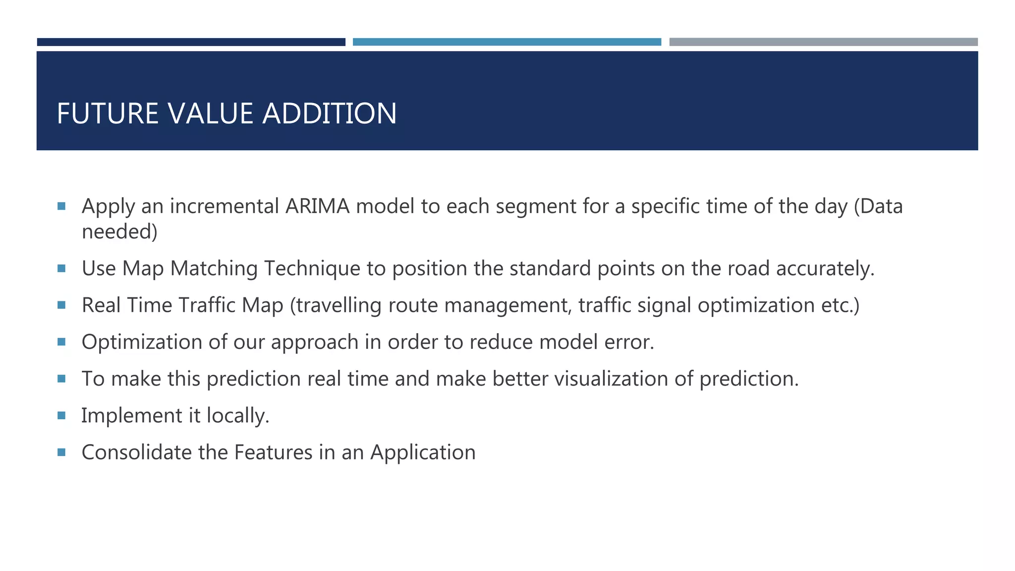 FUTURE VALUE ADDITION
 Apply an incremental ARIMA model to each segment for a specific time of the day (Data
needed)
 Use Map Matching Technique to position the standard points on the road accurately.
 Real Time Traffic Map (travelling route management, traffic signal optimization etc.)
 Optimization of our approach in order to reduce model error.
 To make this prediction real time and make better visualization of prediction.
 Implement it locally.
 Consolidate the Features in an Application
 