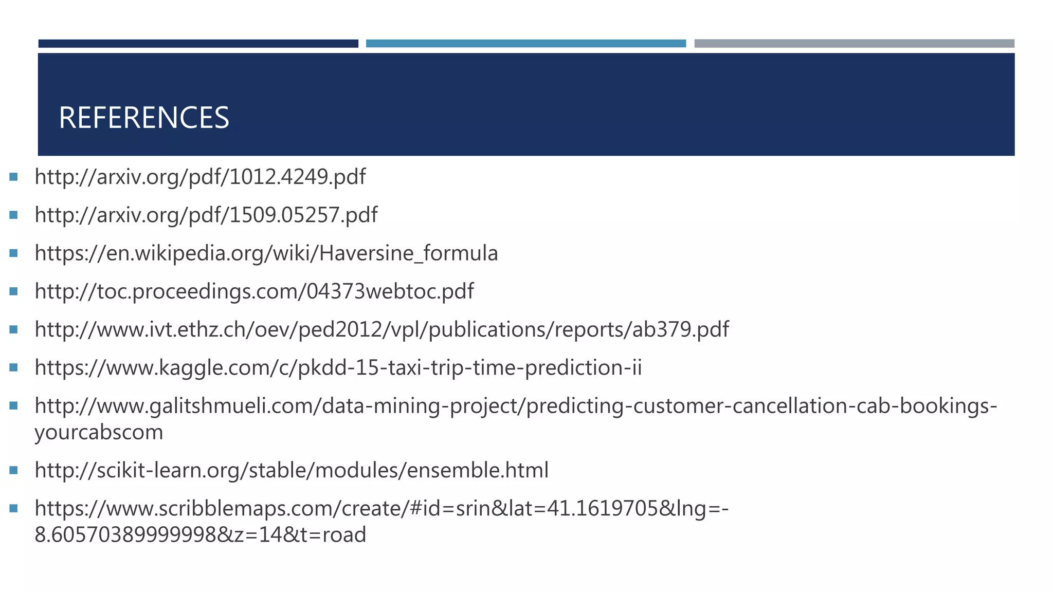REFERENCES
 http://arxiv.org/pdf/1012.4249.pdf
 http://arxiv.org/pdf/1509.05257.pdf
 https://en.wikipedia.org/wiki/Haversine_formula
 http://toc.proceedings.com/04373webtoc.pdf
 http://www.ivt.ethz.ch/oev/ped2012/vpl/publications/reports/ab379.pdf
 https://www.kaggle.com/c/pkdd-15-taxi-trip-time-prediction-ii
 http://www.galitshmueli.com/data-mining-project/predicting-customer-cancellation-cab-bookings-
yourcabscom
 http://scikit-learn.org/stable/modules/ensemble.html
 https://www.scribblemaps.com/create/#id=srin&lat=41.1619705&lng=-
8.60570389999998&z=14&t=road
 