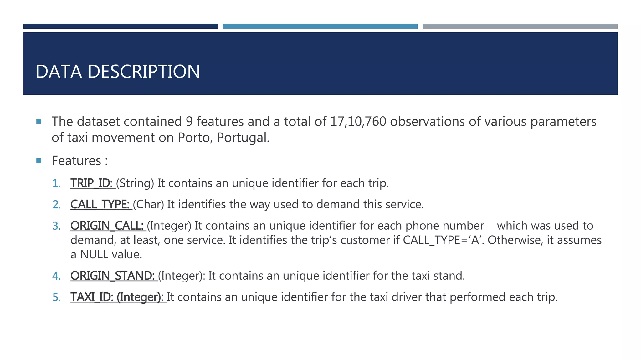 DATA DESCRIPTION
 The dataset contained 9 features and a total of 17,10,760 observations of various parameters
of taxi movement on Porto, Portugal.
 Features :
1. TRIP_ID: (String) It contains an unique identifier for each trip.
2. CALL_TYPE: (Char) It identifies the way used to demand this service.
3. ORIGIN_CALL: (Integer) It contains an unique identifier for each phone number which was used to
demand, at least, one service. It identifies the trip’s customer if CALL_TYPE=’A’. Otherwise, it assumes
a NULL value.
4. ORIGIN_STAND: (Integer): It contains an unique identifier for the taxi stand.
5. TAXI_ID: (Integer): It contains an unique identifier for the taxi driver that performed each trip.
 