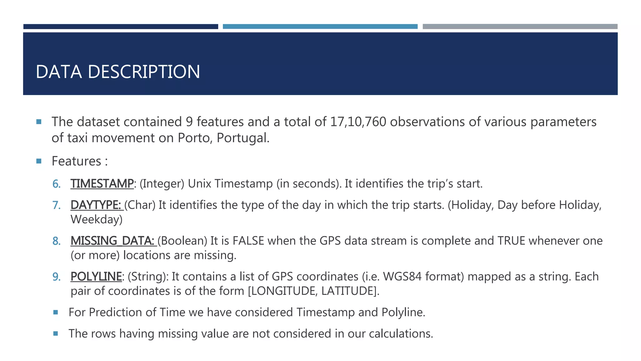 DATA DESCRIPTION
 The dataset contained 9 features and a total of 17,10,760 observations of various parameters
of taxi movement on Porto, Portugal.
 Features :
6. TIMESTAMP: (Integer) Unix Timestamp (in seconds). It identifies the trip’s start.
7. DAYTYPE: (Char) It identifies the type of the day in which the trip starts. (Holiday, Day before Holiday,
Weekday)
8. MISSING_DATA: (Boolean) It is FALSE when the GPS data stream is complete and TRUE whenever one
(or more) locations are missing.
9. POLYLINE: (String): It contains a list of GPS coordinates (i.e. WGS84 format) mapped as a string. Each
pair of coordinates is of the form [LONGITUDE, LATITUDE].
 For Prediction of Time we have considered Timestamp and Polyline.
 The rows having missing value are not considered in our calculations.
 