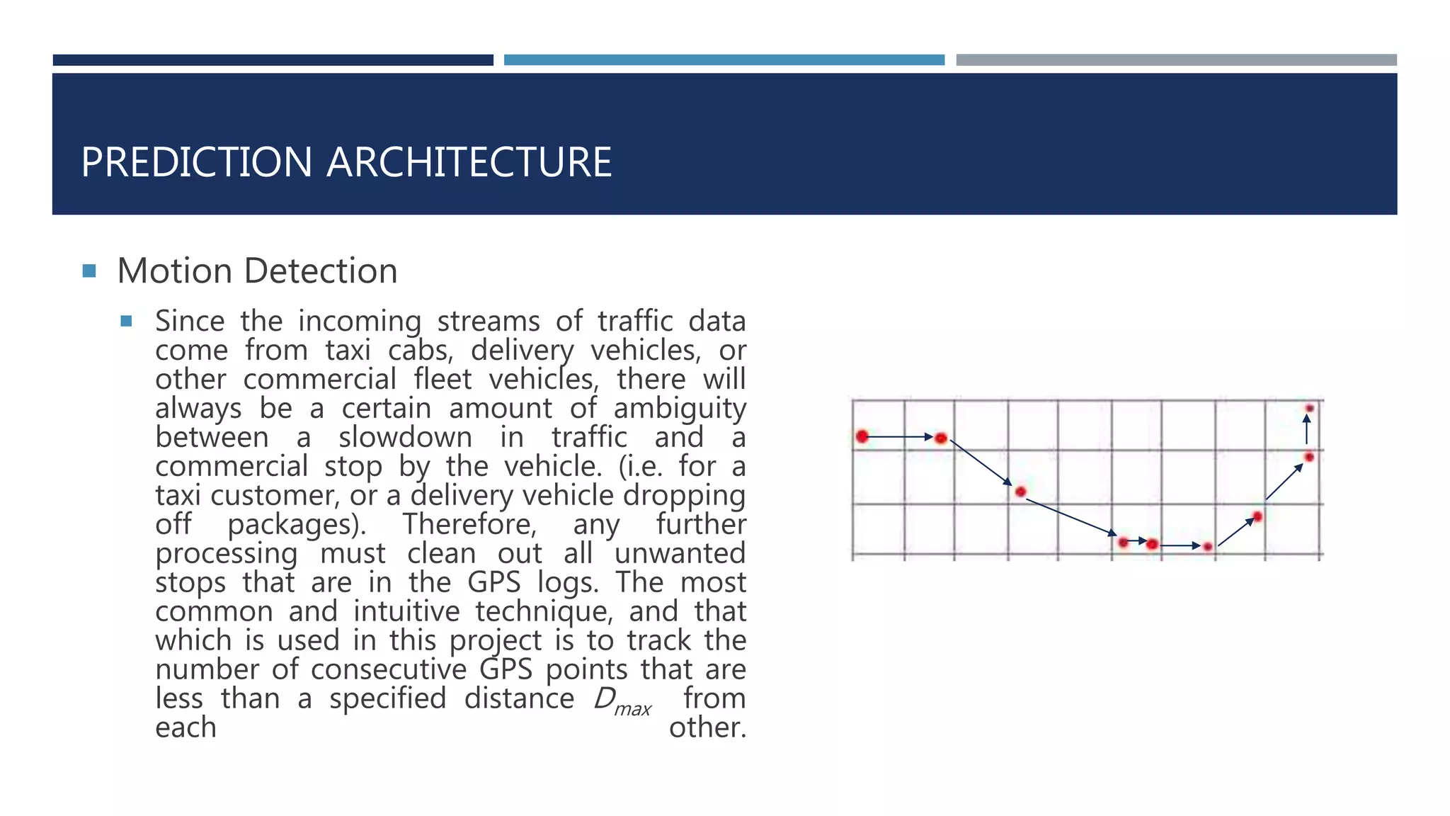 PREDICTION ARCHITECTURE
 Motion Detection
 Since the incoming streams of traffic data
come from taxi cabs, delivery vehicles, or
other commercial fleet vehicles, there will
always be a certain amount of ambiguity
between a slowdown in traffic and a
commercial stop by the vehicle. (i.e. for a
taxi customer, or a delivery vehicle dropping
off packages). Therefore, any further
processing must clean out all unwanted
stops that are in the GPS logs. The most
common and intuitive technique, and that
which is used in this project is to track the
number of consecutive GPS points that are
less than a specified distance Dmax from
each other.
 