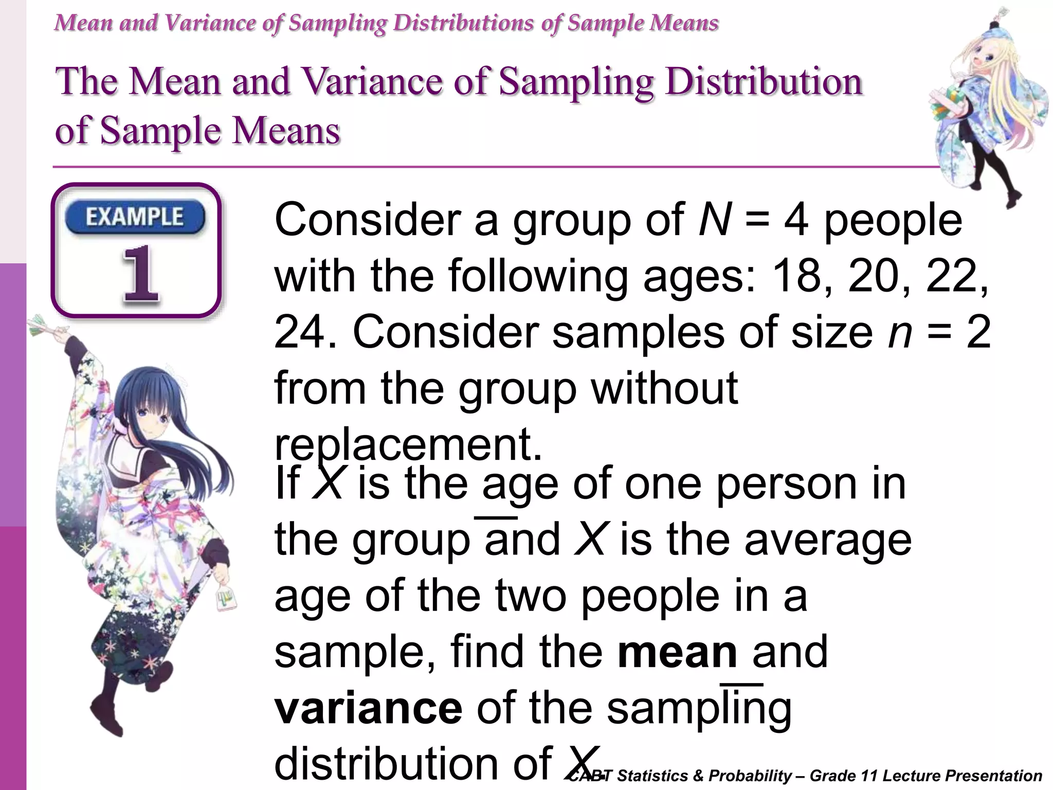 CABT Statistics & Probability – Grade 11 Lecture Presentation
Consider a group of N = 4 people
with the following ages: 18, 20, 22,
24. Consider samples of size n = 2
from the group without
replacement.
If X is the age of one person in
the group and X is the average
age of the two people in a
sample, find the mean and
variance of the sampling
distribution of X.
Mean and Variance of Sampling Distributions of Sample Means
The Mean and Variance of Sampling Distribution
of Sample Means
 