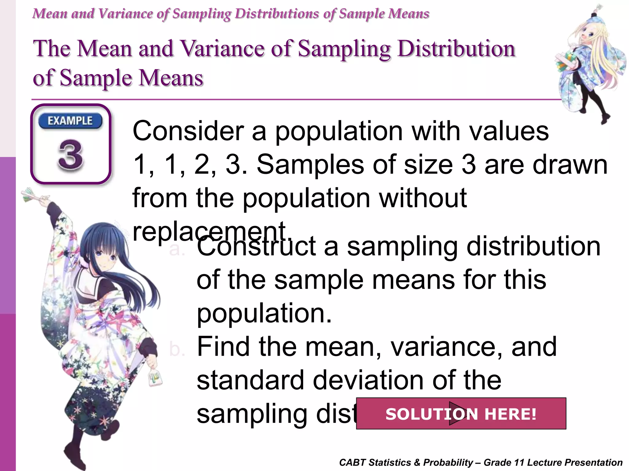 CABT Statistics & Probability – Grade 11 Lecture Presentation
Mean and Variance of Sampling Distributions of Sample Means
Consider a population with values
1, 1, 2, 3. Samples of size 3 are drawn
from the population without
replacement.
a. Construct a sampling distribution
of the sample means for this
population.
b. Find the mean, variance, and
standard deviation of the
sampling distribution.SOLUTION HERE!
The Mean and Variance of Sampling Distribution
of Sample Means
 