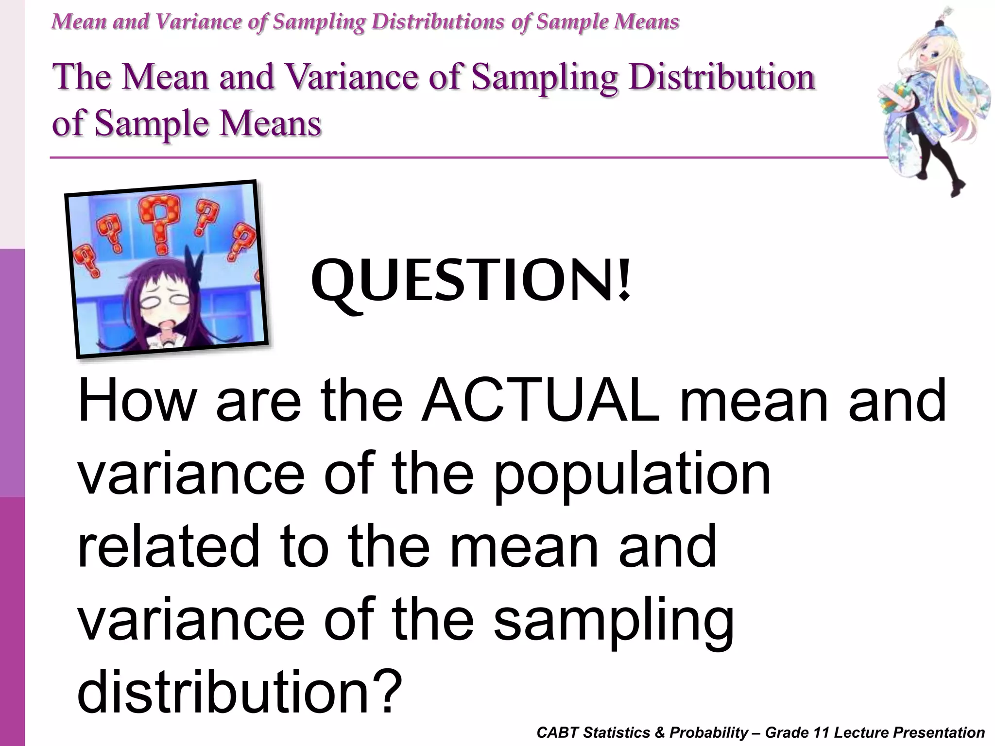 CABT Statistics & Probability – Grade 11 Lecture Presentation
Mean and Variance of Sampling Distributions of Sample Means
QUESTION!
How are the ACTUAL mean and
variance of the population
related to the mean and
variance of the sampling
distribution?
The Mean and Variance of Sampling Distribution
of Sample Means
 