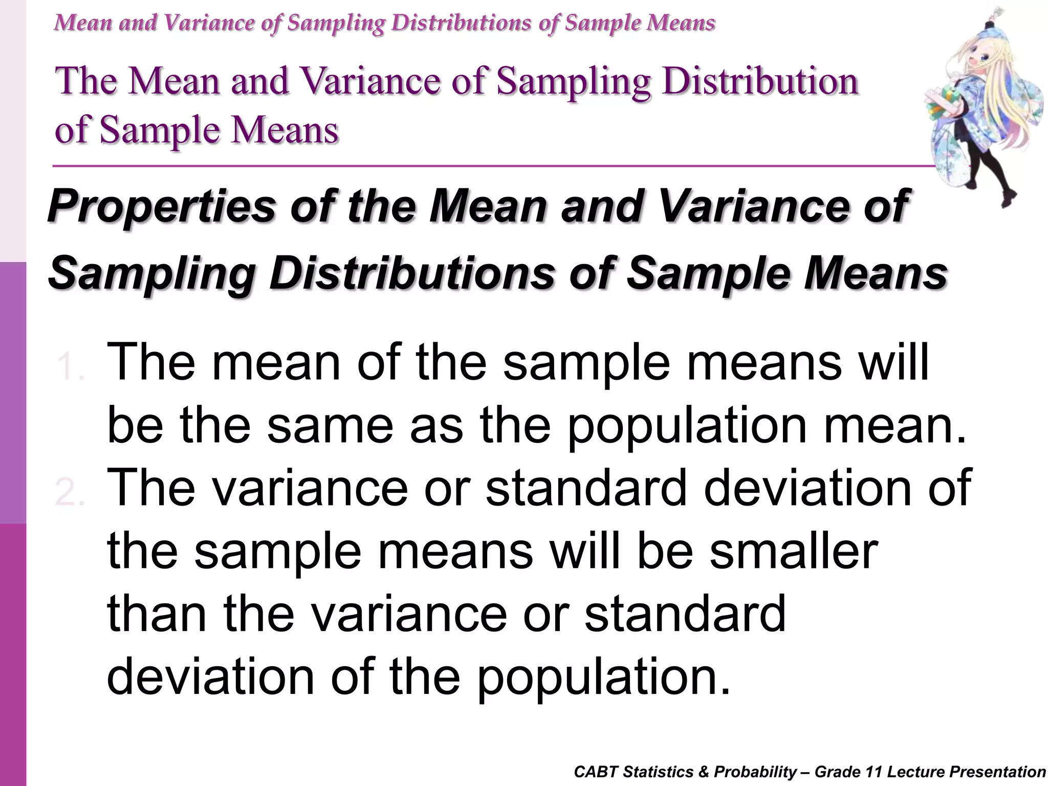 CABT Statistics & Probability – Grade 11 Lecture Presentation
Mean and Variance of Sampling Distributions of Sample Means
Properties of the Mean and Variance of
Sampling Distributions of Sample Means
The Mean and Variance of Sampling Distribution
of Sample Means
1. The mean of the sample means will
be the same as the population mean.
2. The variance or standard deviation of
the sample means will be smaller
than the variance or standard
deviation of the population.
 