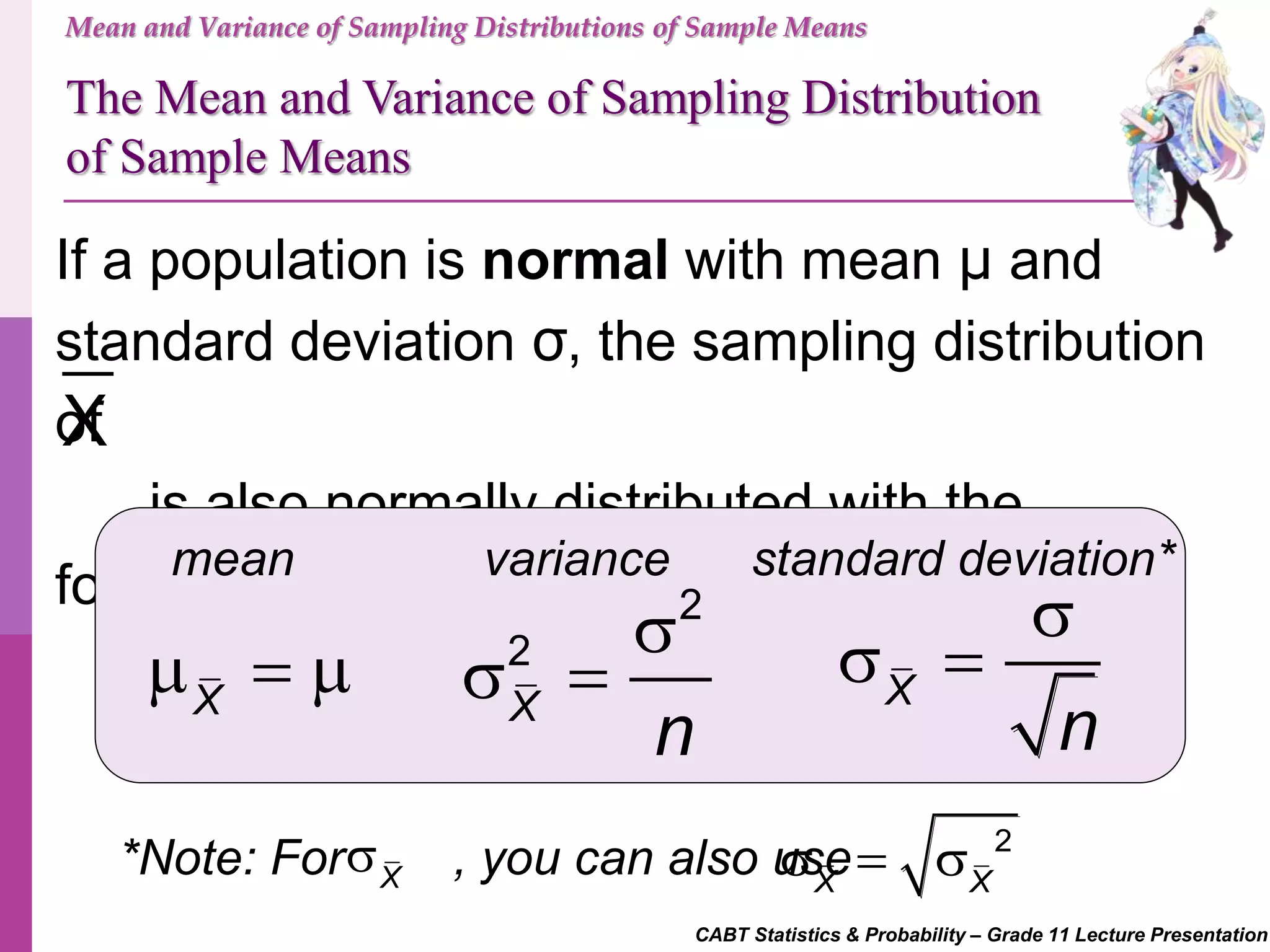 CABT Statistics & Probability – Grade 11 Lecture Presentation
Mean and Variance of Sampling Distributions of Sample Means
If a population is normal with mean μ and
standard deviation σ, the sampling distribution
of
is also normally distributed with the
following:
X
The Mean and Variance of Sampling Distribution
of Sample Means
mean standard deviation*variance
X
  
2
2
X
n

  X
n

 
*Note: For , you can also useX
 2
X X
  
 