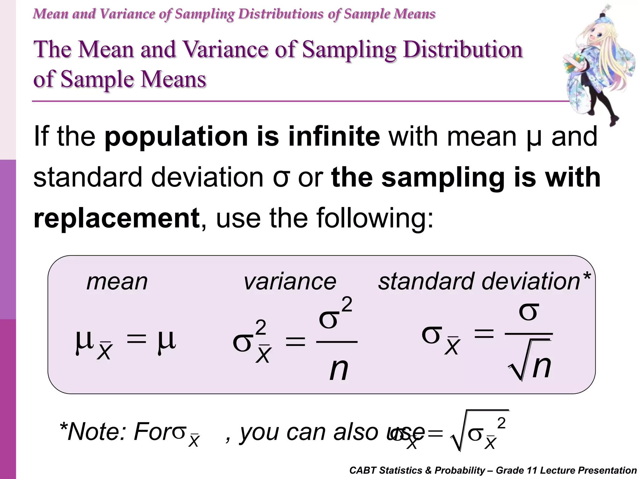 CABT Statistics & Probability – Grade 11 Lecture Presentation
Mean and Variance of Sampling Distributions of Sample Means
If the population is infinite with mean μ and
standard deviation σ or the sampling is with
replacement, use the following:
mean standard deviation*variance
X
  
2
2
X
n

  X
n

 
The Mean and Variance of Sampling Distribution
of Sample Means
*Note: For , you can also useX
 2
X X
  
 