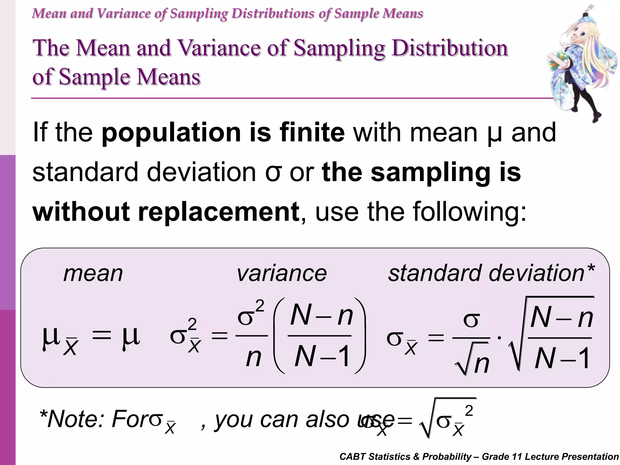 CABT Statistics & Probability – Grade 11 Lecture Presentation
Mean and Variance of Sampling Distributions of Sample Means
If the population is finite with mean μ and
standard deviation σ or the sampling is
without replacement, use the following:
mean standard deviation*variance
X
  
2
2
1X
N n
n N
   
    
The Mean and Variance of Sampling Distribution
of Sample Means
1X
N n
Nn
 
  

*Note: For , you can also useX
 2
X X
  
 